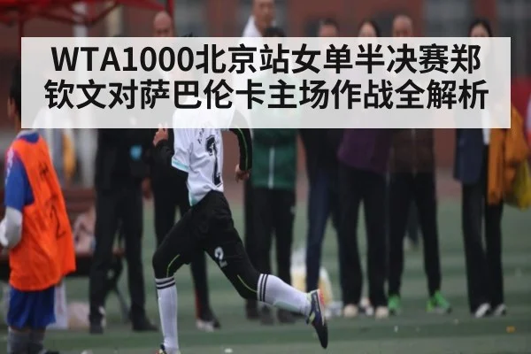 WTA1000北京站女单半决赛郑钦文对萨巴伦卡主场作战全解析