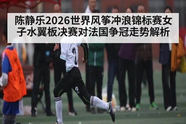 陈静乐2026世界风筝冲浪锦标赛女子水翼板决赛对法国争冠走势解析